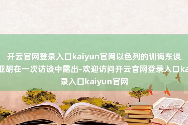 开云官网登录入口kaiyun官网以色列的训诲东谈主内塔尼亚胡在一次访谈中露出-欢迎访问开云官网登录入口kaiyun官网