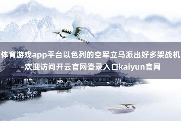 体育游戏app平台以色列的空军立马派出好多架战机-欢迎访问开云官网登录入口kaiyun官网