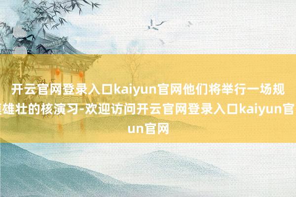 开云官网登录入口kaiyun官网他们将举行一场规模雄壮的核演习-欢迎访问开云官网登录入口kaiyun官网