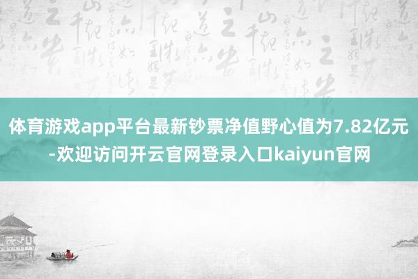 体育游戏app平台最新钞票净值野心值为7.82亿元-欢迎访问开云官网登录入口kaiyun官网