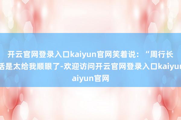 开云官网登录入口kaiyun官网笑着说：“周行长今灵活是太给我顺眼了-欢迎访问开云官网登录入口kaiyun官网