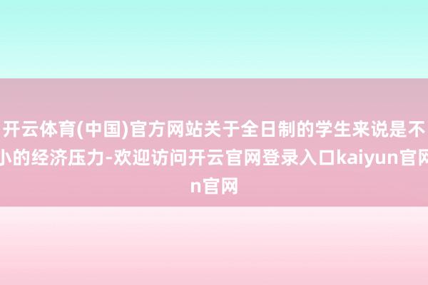 开云体育(中国)官方网站关于全日制的学生来说是不小的经济压力-欢迎访问开云官网登录入口kaiyun官网