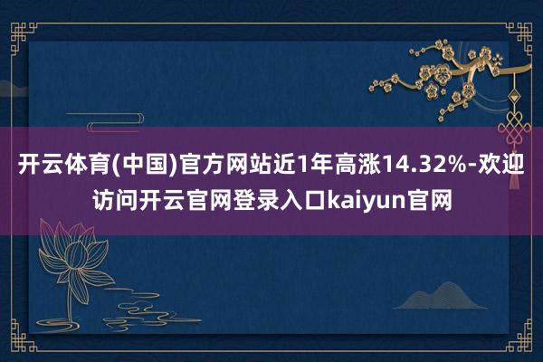 开云体育(中国)官方网站近1年高涨14.32%-欢迎访问开云官网登录入口kaiyun官网